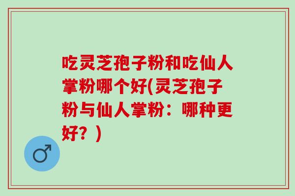 吃靈芝孢子粉和吃仙人掌粉哪個好(靈芝孢子粉與仙人掌粉：哪種更好？)