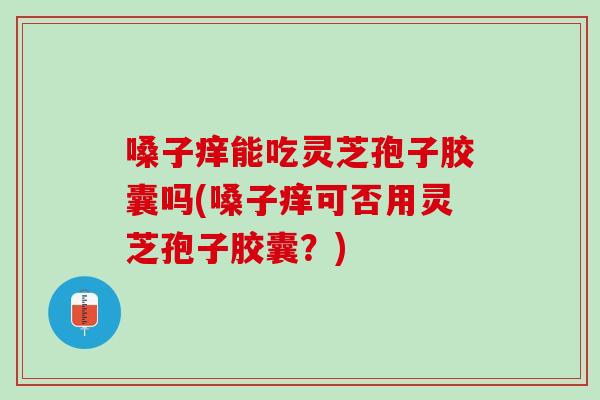 嗓子癢能吃靈芝孢子膠囊嗎(嗓子癢可否用靈芝孢子膠囊？)