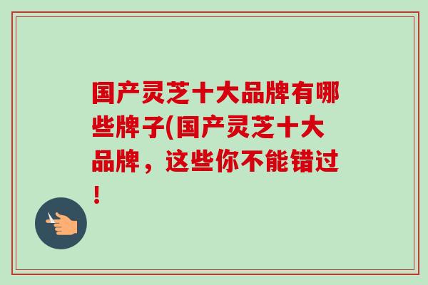 國產靈芝十大品牌有哪些牌子(國產靈芝十大品牌，這些你不能錯過！