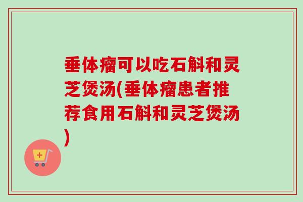 垂體瘤可以吃石斛和靈芝煲湯(垂體瘤患者推薦食用石斛和靈芝煲湯)