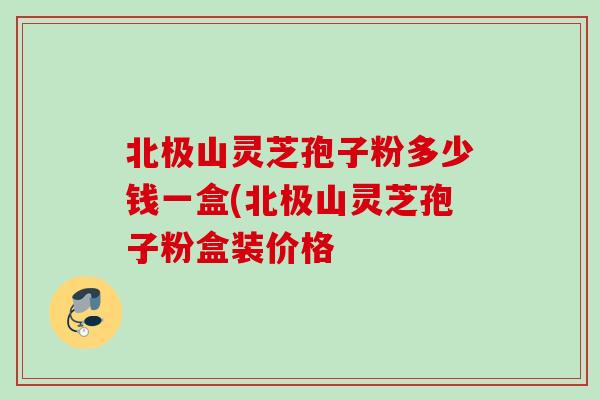 北極山靈芝孢子粉多少錢一盒(北極山靈芝孢子粉盒裝價格