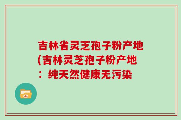 吉林省靈芝孢子粉產地(吉林靈芝孢子粉產地：純天然健康無污染