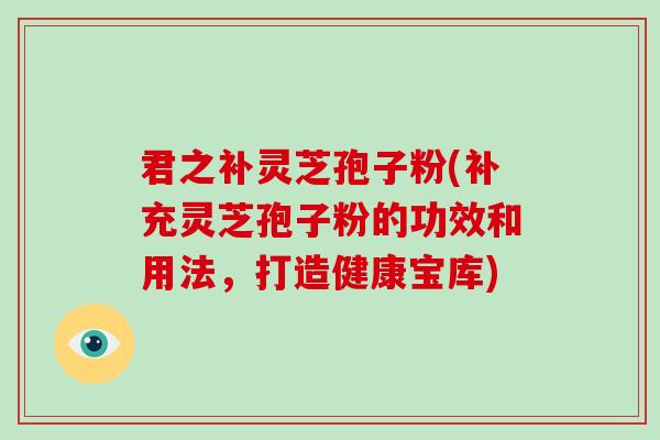 君之補靈芝孢子粉(補充靈芝孢子粉的功效和用法，打造健康寶庫)