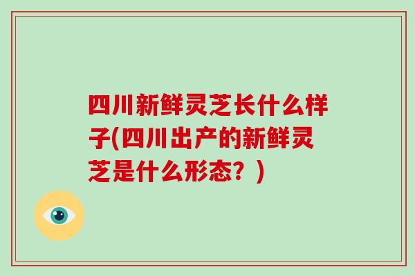 四川新鮮靈芝長什么樣子(四川出產的新鮮靈芝是什么形態？)