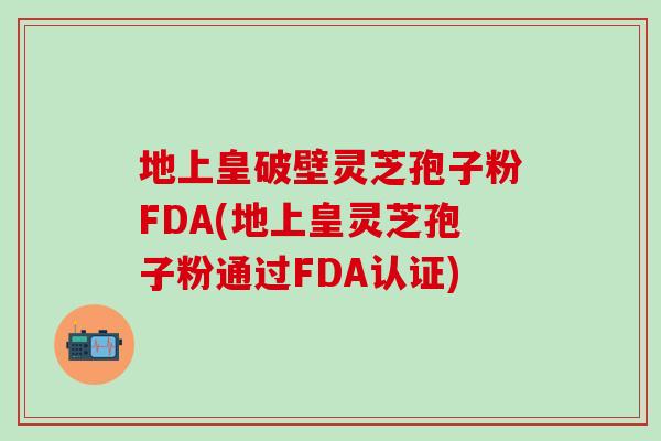 地上皇破壁靈芝孢子粉FDA(地上皇靈芝孢子粉通過FDA認證)