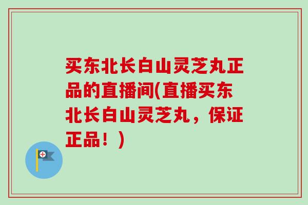 買東北長白山靈芝丸正品的直播間(直播買東北長白山靈芝丸，保證正品！)