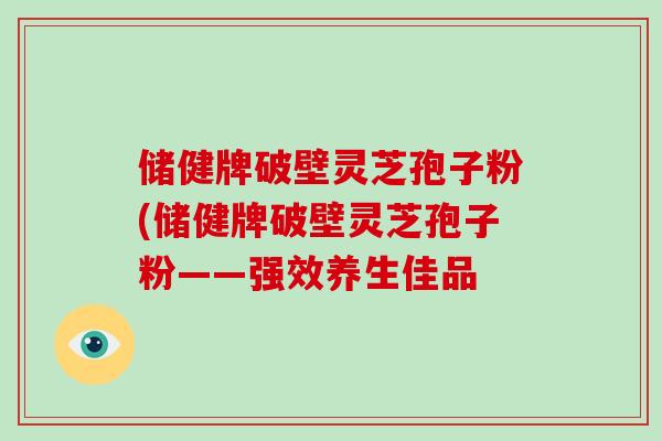 儲健牌破壁靈芝孢子粉(儲健牌破壁靈芝孢子粉——強效養生佳品