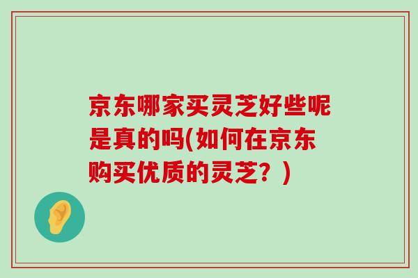 京東哪家買靈芝好些呢是真的嗎(如何在京東購買優質的靈芝？)