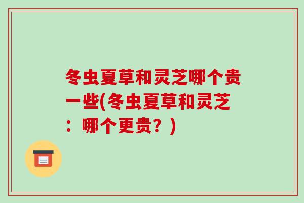 冬蟲夏草和靈芝哪個貴一些(冬蟲夏草和靈芝：哪個更貴？)