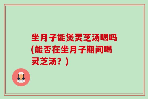 坐月子能煲靈芝湯喝嗎(能否在坐月子期間喝靈芝湯？)