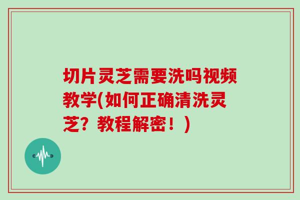 切片靈芝需要洗嗎視頻教學(如何正確清洗靈芝？教程解密！)