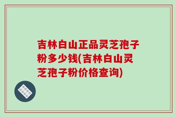 吉林白山正品靈芝孢子粉多少錢(吉林白山靈芝孢子粉價格查詢)