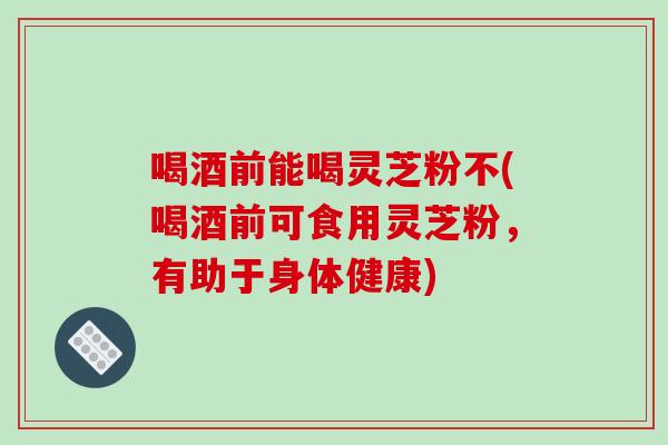 喝酒前能喝靈芝粉不(喝酒前可食用靈芝粉，有助于身體健康)