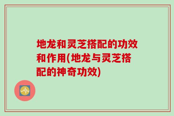 地龍和靈芝搭配的功效和作用(地龍與靈芝搭配的神奇功效)