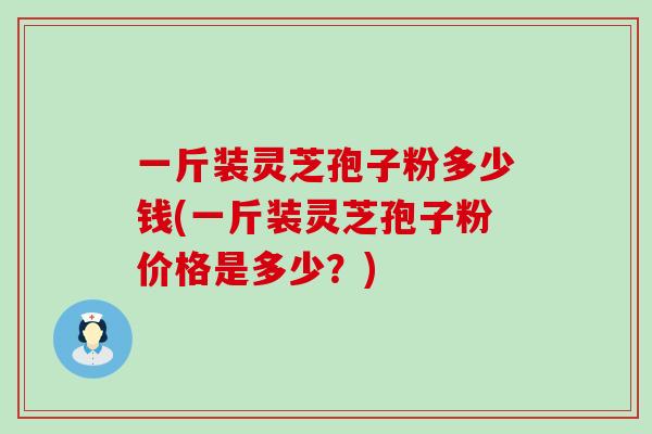 一斤裝靈芝孢子粉多少錢(一斤裝靈芝孢子粉價格是多少？)