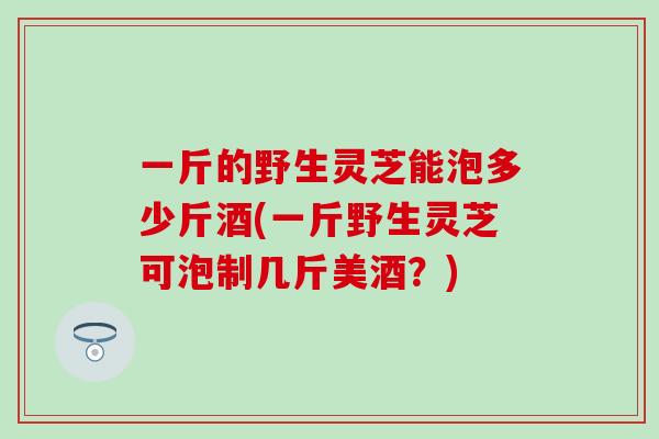 一斤的野生靈芝能泡多少斤酒(一斤野生靈芝可泡制幾斤美酒？)