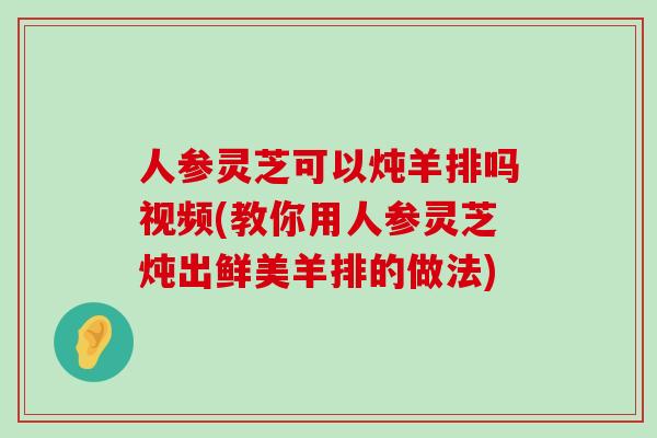 人參靈芝可以燉羊排嗎視頻(教你用人參靈芝燉出鮮美羊排的做法)