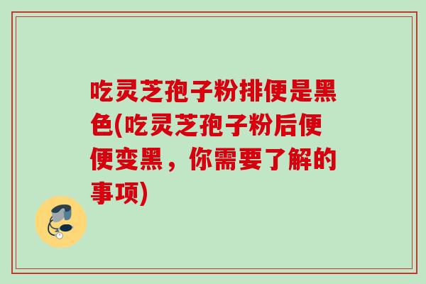 吃靈芝孢子粉排便是黑色(吃靈芝孢子粉后便便變黑，你需要了解的事項)