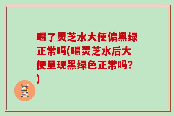 喝了靈芝水大便偏黑綠正常嗎(喝靈芝水后大便呈現黑綠色正常嗎？)