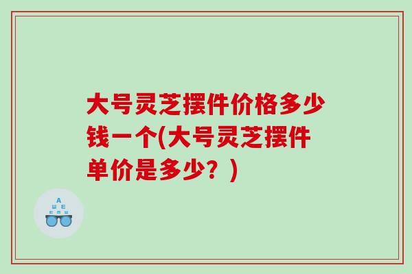 大號靈芝擺件價格多少錢一個(大號靈芝擺件單價是多少？)