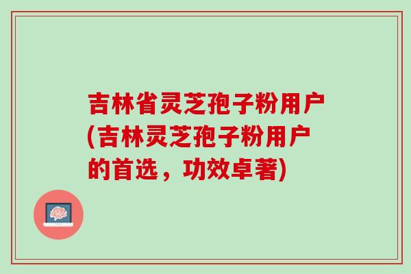 吉林省靈芝孢子粉用戶(吉林靈芝孢子粉用戶的首選，功效卓著)