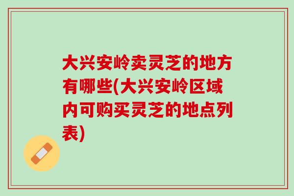 大興安嶺賣靈芝的地方有哪些(大興安嶺區域內可購買靈芝的地點列表)