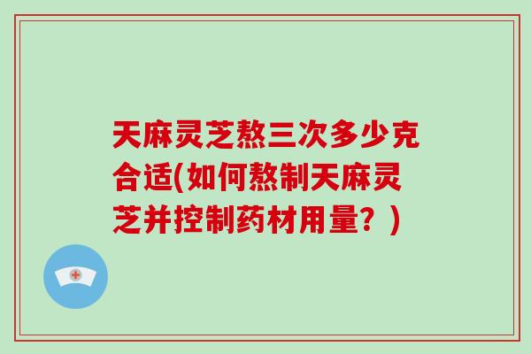 天麻靈芝熬三次多少克合適(如何熬制天麻靈芝并控制藥材用量？)