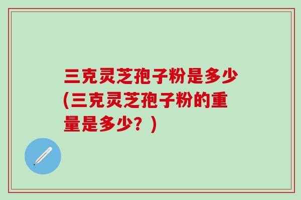 三克靈芝孢子粉是多少(三克靈芝孢子粉的重量是多少？)