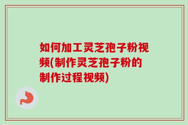 如何加工靈芝孢子粉視頻(制作靈芝孢子粉的制作過程視頻)