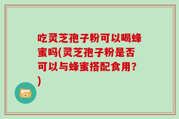 吃靈芝孢子粉可以喝蜂蜜嗎(靈芝孢子粉是否可以與蜂蜜搭配食用？)