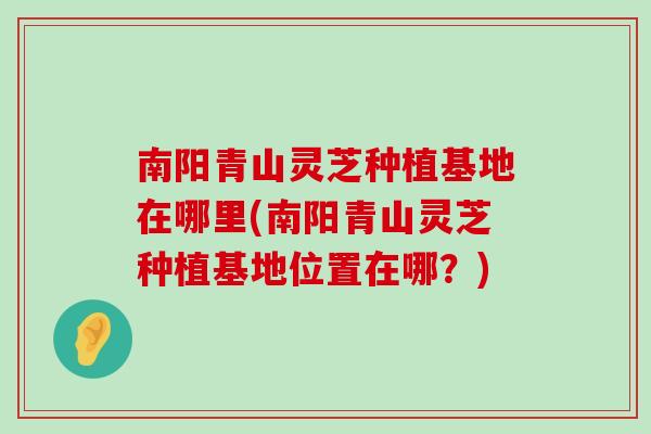 南陽青山靈芝種植基地在哪里(南陽青山靈芝種植基地位置在哪？)