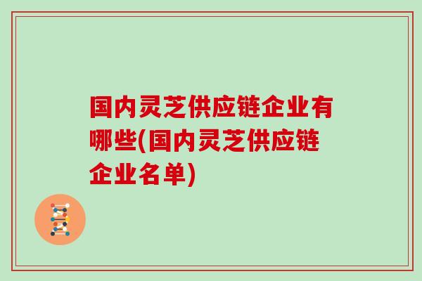 國內靈芝供應鏈企業有哪些(國內靈芝供應鏈企業名單)