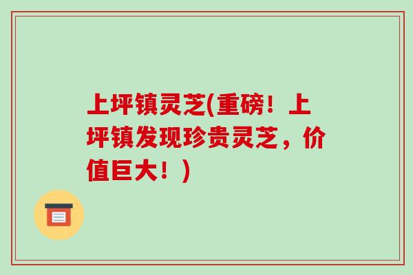 上坪鎮靈芝(重磅！上坪鎮發現珍貴靈芝，價值巨大！)