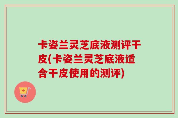 卡姿蘭靈芝底液測評干皮(卡姿蘭靈芝底液適合干皮使用的測評)