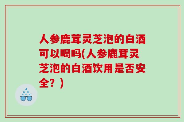 人參鹿茸靈芝泡的白酒可以喝嗎(人參鹿茸靈芝泡的白酒飲用是否安全？)