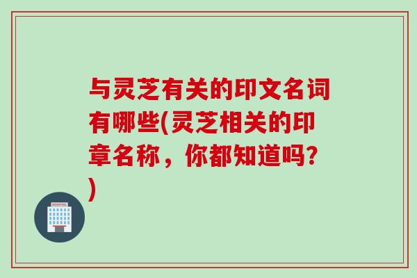 與靈芝有關的印文名詞有哪些(靈芝相關的印章名稱，你都知道嗎？)