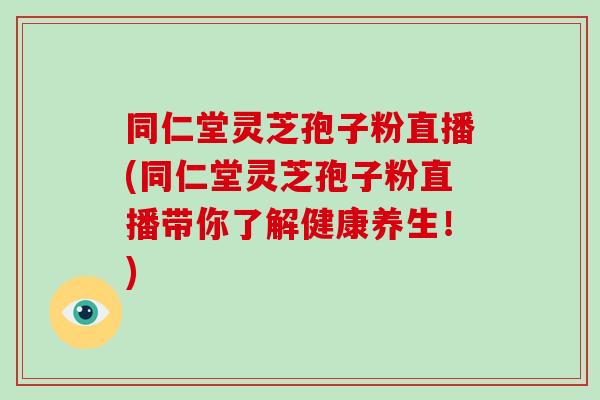 同仁堂靈芝孢子粉直播(同仁堂靈芝孢子粉直播帶你了解健康養生！)