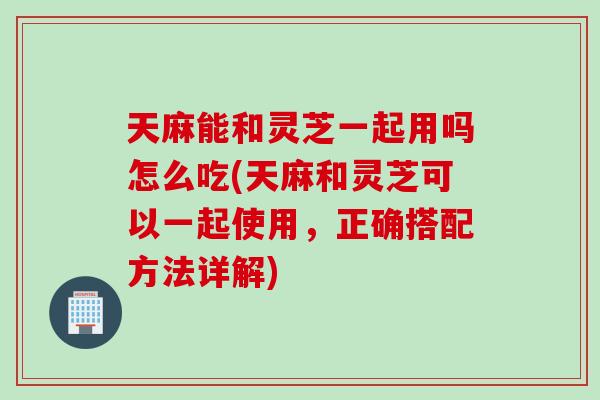 天麻能和靈芝一起用嗎怎么吃(天麻和靈芝可以一起使用，正確搭配方法詳解)