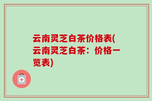 云南靈芝白茶價格表(云南靈芝白茶：價格一覽表)