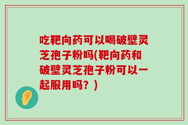 吃靶向藥可以喝破壁靈芝孢子粉嗎(靶向藥和破壁靈芝孢子粉可以一起服用嗎？)