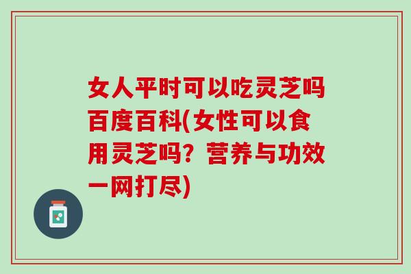 女人平時可以吃靈芝嗎百度百科(女性可以食用靈芝嗎？營養與功效一網打盡)