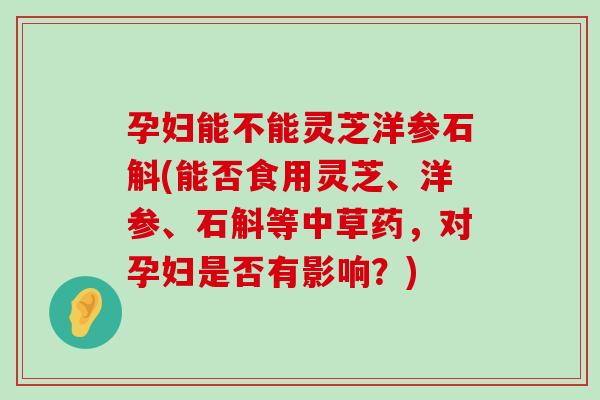 孕婦能不能靈芝洋參石斛(能否食用靈芝、洋參、石斛等中草藥，對孕婦是否有影響？)