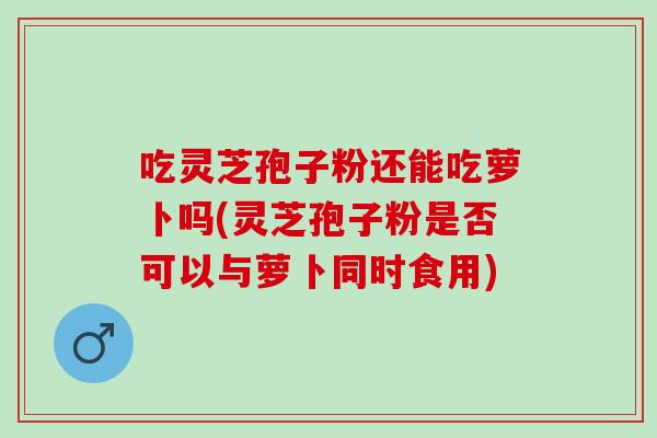 吃靈芝孢子粉還能吃蘿卜嗎(靈芝孢子粉是否可以與蘿卜同時食用)