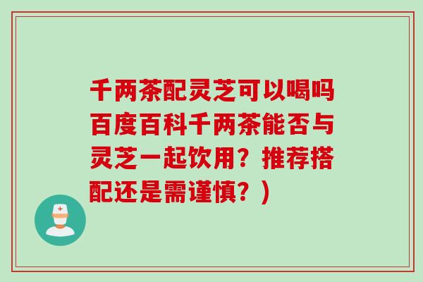 千兩茶配靈芝可以喝嗎百度百科千兩茶能否與靈芝一起飲用？推薦搭配還是需謹慎？)