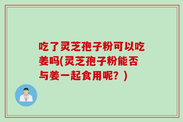 吃了靈芝孢子粉可以吃姜嗎(靈芝孢子粉能否與姜一起食用呢？)