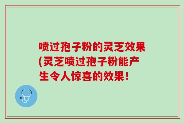 噴過孢子粉的靈芝效果(靈芝噴過孢子粉能產生令人驚喜的效果！