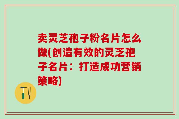 賣靈芝孢子粉名片怎么做(創造有效的靈芝孢子名片：打造成功營銷策略)