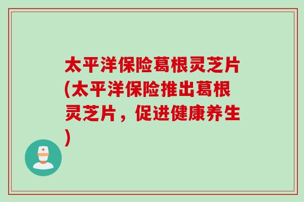 太平洋保險葛根靈芝片(太平洋保險推出葛根靈芝片，促進健康養生)