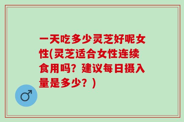 一天吃多少靈芝好呢女性(靈芝適合女性連續食用嗎？建議每日攝入量是多少？)