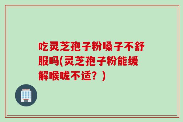 吃靈芝孢子粉嗓子不舒服嗎(靈芝孢子粉能緩解喉嚨不適？)